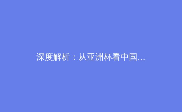 深度解析：从亚洲杯看中国足球的体系性挑战与未来出路