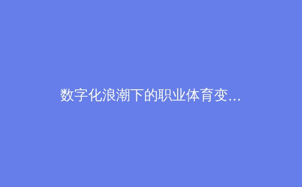 数字化浪潮下的职业体育变革：数据驱动如何重塑竞技本质与商业格局