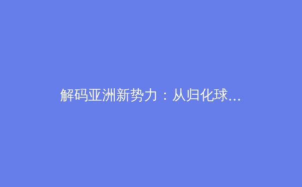 解码亚洲新势力：从归化球员浪潮看现代体育的身份重构与竞技博弈